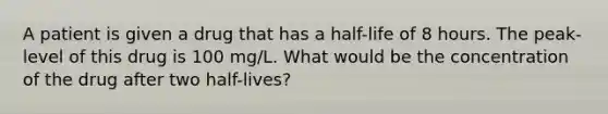 A patient is given a drug that has a half-life of 8 hours. The peak-level of this drug is 100 mg/L. What would be the concentration of the drug after two half-lives?