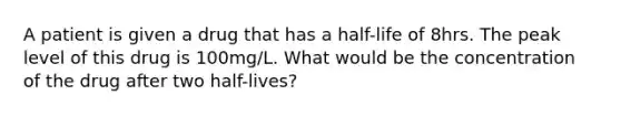 A patient is given a drug that has a half-life of 8hrs. The peak level of this drug is 100mg/L. What would be the concentration of the drug after two half-lives?