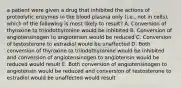 a patient were given a drug that inhibited the actions of proteolytic enzymes in the blood plasma only (i.e., not in cells), which of the following is most likely to result? A. Conversion of thyroxine to triiodothyronine would be inhibited B. Conversion of angiotensinogen to angiotensin would be reduced C. Conversion of testosterone to estradiol would be unaffected D. Both conversion of thyroxine to triiodothyronine would be inhibited and conversion of angiotensinogen to angiotensin would be reduced would result E. Both conversion of angiotensinogen to angiotensin would be reduced and conversion of testosterone to estradiol would be unaffected would result