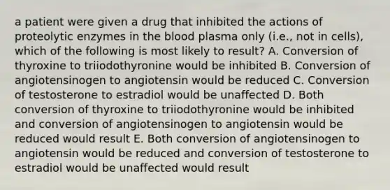 a patient were given a drug that inhibited the actions of proteolytic enzymes in the blood plasma only (i.e., not in cells), which of the following is most likely to result? A. Conversion of thyroxine to triiodothyronine would be inhibited B. Conversion of angiotensinogen to angiotensin would be reduced C. Conversion of testosterone to estradiol would be unaffected D. Both conversion of thyroxine to triiodothyronine would be inhibited and conversion of angiotensinogen to angiotensin would be reduced would result E. Both conversion of angiotensinogen to angiotensin would be reduced and conversion of testosterone to estradiol would be unaffected would result