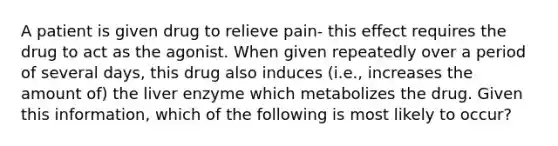 A patient is given drug to relieve pain- this effect requires the drug to act as the agonist. When given repeatedly over a period of several days, this drug also induces (i.e., increases the amount of) the liver enzyme which metabolizes the drug. Given this information, which of the following is most likely to occur?