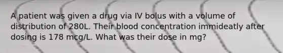 A patient was given a drug via IV bolus with a volume of distribution of 280L. Their blood concentration immideatly after dosing is 178 mcg/L. What was their dose in mg?