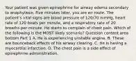 Your patient was given epinephrine for airway edema secondary to anaphylaxis. Five minutes​ later, you are en route. The​ patient's vital signs are blood pressure of​ 120/70 mmHg, heart rate of 120 beats per​ minute, and a respiratory rate of 20 breaths per minute. He starts to complain of chest pain. Which of the following is the MOST likely​ scenario? Question content area bottom Part 1 A. He is experiencing unstable angina. B. These are bounceback effects of his airway clearing. C. He is having a myocardial infarction. D. The chest pain is a side effect of epinephrine administration.