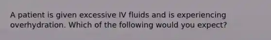 A patient is given excessive IV fluids and is experiencing overhydration. Which of the following would you expect?