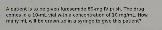 A patient is to be given furosemide 80-mg IV push. The drug comes in a 10-mL vial with a concentration of 10 mg/mL. How many mL will be drawn up in a syringe to give this patient?