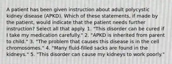 A patient has been given instruction about adult polycystic kidney disease (APKD). Which of these statements, if made by the patient, would indicate that the patient needs further instruction? Select all that apply. 1. "This disorder can be cured if I take my medication carefully." 2. "APKD is inherited from parent to child." 3. "The problem that causes this disease is in the cell chromosomes." 4. "Many fluid-filled sacks are found in the kidneys." 5. "This disorder can cause my kidneys to work poorly."