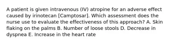 A patient is given intravenous (IV) atropine for an adverse effect caused by irinotecan [Camptosar]. Which assessment does the nurse use to evaluate the effectiveness of this approach? A. Skin flaking on the palms B. Number of loose stools D. Decrease in dyspnea E. Increase in the heart rate