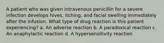 A patient who was given intravenous penicillin for a severe infection develops hives, itching, and facial swelling immediately after the infusion. What type of drug reaction is this patient experiencing? a. An adverse reaction b. A paradoxical reaction c. An anaphylactic reaction d. A hypersensitivity reaction