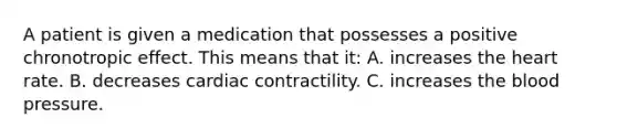 A patient is given a medication that possesses a positive chronotropic effect. This means that it: A. increases the heart rate. B. decreases cardiac contractility. C. increases the blood pressure.