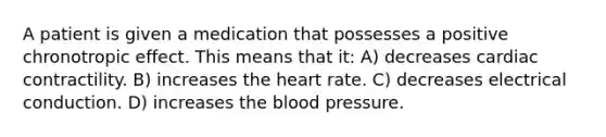 A patient is given a medication that possesses a positive chronotropic effect. This means that it: A) decreases cardiac contractility. B) increases the heart rate. C) decreases electrical conduction. D) increases the blood pressure.