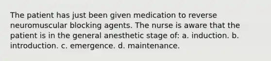 The patient has just been given medication to reverse neuromuscular blocking agents. The nurse is aware that the patient is in the general anesthetic stage of: a. induction. b. introduction. c. emergence. d. maintenance.