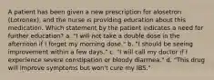 A patient has been given a new prescription for alosetron (Lotronex), and the nurse is providing education about this medication. Which statement by the patient indicates a need for further education? a. "I will not take a double dose in the afternoon if I forget my morning dose." b. "I should be seeing improvement within a few days." c. "I will call my doctor if I experience severe constipation or bloody diarrhea." d. "This drug will improve symptoms but won't cure my IBS."