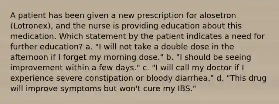 A patient has been given a new prescription for alosetron (Lotronex), and the nurse is providing education about this medication. Which statement by the patient indicates a need for further education? a. "I will not take a double dose in the afternoon if I forget my morning dose." b. "I should be seeing improvement within a few days." c. "I will call my doctor if I experience severe constipation or bloody diarrhea." d. "This drug will improve symptoms but won't cure my IBS."