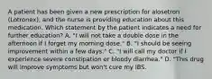 A patient has been given a new prescription for alosetron (Lotronex), and the nurse is providing education about this medication. Which statement by the patient indicates a need for further education? A. "I will not take a double dose in the afternoon if I forget my morning dose." B. "I should be seeing improvement within a few days." C. "I will call my doctor if I experience severe constipation or bloody diarrhea." D. "This drug will improve symptoms but won't cure my IBS.