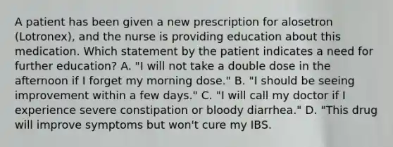 A patient has been given a new prescription for alosetron (Lotronex), and the nurse is providing education about this medication. Which statement by the patient indicates a need for further education? A. "I will not take a double dose in the afternoon if I forget my morning dose." B. "I should be seeing improvement within a few days." C. "I will call my doctor if I experience severe constipation or bloody diarrhea." D. "This drug will improve symptoms but won't cure my IBS.