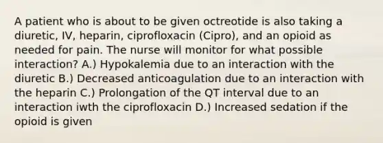 A patient who is about to be given octreotide is also taking a diuretic, IV, heparin, ciprofloxacin (Cipro), and an opioid as needed for pain. The nurse will monitor for what possible interaction? A.) Hypokalemia due to an interaction with the diuretic B.) Decreased anticoagulation due to an interaction with the heparin C.) Prolongation of the QT interval due to an interaction iwth the ciprofloxacin D.) Increased sedation if the opioid is given