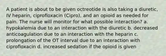 A patient is about to be given octreotide is also taking a diuretic, IV heparin, ciprofloxacin (Cipro), and an opioid as needed for pain. The nurse will monitor for what possible interaction? a. hypokalemia due to an interaction with the diuretic b. decreased anticoagulation due to an interaction with the heparin c. prolongation of the OT interval due to an interaction with ciprofloxacin d. increased sedation if the opioid is given