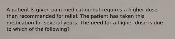 A patient is given pain medication but requires a higher dose than recommended for relief. The patient has taken this medication for several years. The need for a higher dose is due to which of the following?