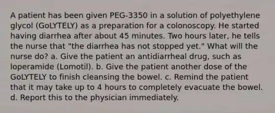 A patient has been given PEG-3350 in a solution of polyethylene glycol (GoLYTELY) as a preparation for a colonoscopy. He started having diarrhea after about 45 minutes. Two hours later, he tells the nurse that "the diarrhea has not stopped yet." What will the nurse do? a. Give the patient an antidiarrheal drug, such as loperamide (Lomotil). b. Give the patient another dose of the GoLYTELY to finish cleansing the bowel. c. Remind the patient that it may take up to 4 hours to completely evacuate the bowel. d. Report this to the physician immediately.