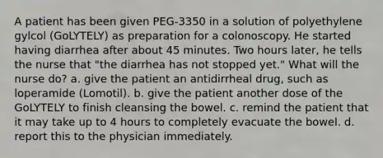 A patient has been given PEG-3350 in a solution of polyethylene gylcol (GoLYTELY) as preparation for a colonoscopy. He started having diarrhea after about 45 minutes. Two hours later, he tells the nurse that "the diarrhea has not stopped yet." What will the nurse do? a. give the patient an antidirrheal drug, such as loperamide (Lomotil). b. give the patient another dose of the GoLYTELY to finish cleansing the bowel. c. remind the patient that it may take up to 4 hours to completely evacuate the bowel. d. report this to the physician immediately.