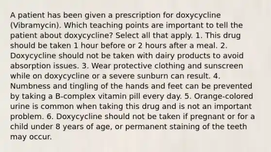 A patient has been given a prescription for doxycycline (Vibramycin). Which teaching points are important to tell the patient about doxycycline? Select all that apply. 1. This drug should be taken 1 hour before or 2 hours after a meal. 2. Doxycycline should not be taken with dairy products to avoid absorption issues. 3. Wear protective clothing and sunscreen while on doxycycline or a severe sunburn can result. 4. Numbness and tingling of the hands and feet can be prevented by taking a B-complex vitamin pill every day. 5. Orange-colored urine is common when taking this drug and is not an important problem. 6. Doxycycline should not be taken if pregnant or for a child under 8 years of age, or permanent staining of the teeth may occur.