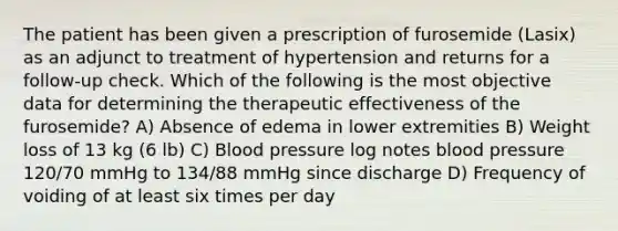 The patient has been given a prescription of furosemide (Lasix) as an adjunct to treatment of hypertension and returns for a follow-up check. Which of the following is the most objective data for determining the therapeutic effectiveness of the furosemide? A) Absence of edema in lower extremities B) Weight loss of 13 kg (6 lb) C) Blood pressure log notes blood pressure 120/70 mmHg to 134/88 mmHg since discharge D) Frequency of voiding of at least six times per day