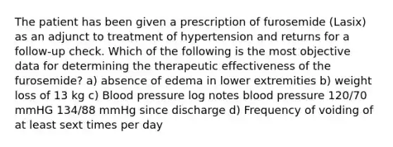 The patient has been given a prescription of furosemide (Lasix) as an adjunct to treatment of hypertension and returns for a follow-up check. Which of the following is the most objective data for determining the therapeutic effectiveness of the furosemide? a) absence of edema in lower extremities b) weight loss of 13 kg c) Blood pressure log notes blood pressure 120/70 mmHG 134/88 mmHg since discharge d) Frequency of voiding of at least sext times per day