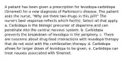 A patient has been given a prescription for levodopa-carbidopa (Sinemet) for a new diagnosis of Parkinson's disease. The patient asks the nurse, "Why are there two drugs in this pill?" The nurse's best response reflects which fact(s). Select all that apply. a. Carbidopa is the biologic precursor of dopamine and can penetrate into the central nervous system. b. Carbidopa prevents the breakdown of levodopa in the periphery. c. There are concerns about drug-food interactions with levodopa therapy that do not exist with the combination therapy. d. Carbidopa allows for larger doses of levodopa to be given. e. Carbidopa can treat nausea associated with Sinemet.