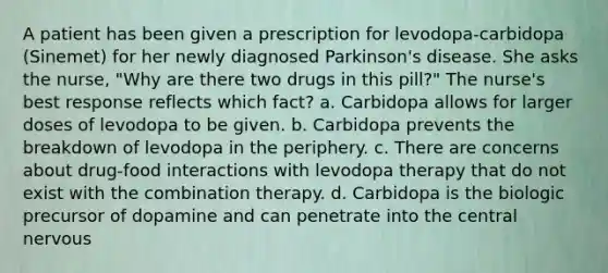 A patient has been given a prescription for levodopa-carbidopa (Sinemet) for her newly diagnosed Parkinson's disease. She asks the nurse, "Why are there two drugs in this pill?" The nurse's best response reflects which fact? a. Carbidopa allows for larger doses of levodopa to be given. b. Carbidopa prevents the breakdown of levodopa in the periphery. c. There are concerns about drug-food interactions with levodopa therapy that do not exist with the combination therapy. d. Carbidopa is the biologic precursor of dopamine and can penetrate into the central nervous