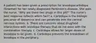 A patient has been given a prescription for levodopacarbidopa (Sinemet) for her newly diagnosed Parkinson's disease. She asks the nurse, "Why are there two drugs in this pill?" The nurse's best response reflects which fact? a. Carbidopa is the biologic precursor of dopamine and can penetrate into the central nervous system. b. There are concerns about drugfood interactions with levodopa therapy that do not exist with the combination therapy. c. Carbidopa allows for larger doses of levodopa to be given. d. Carbidopa prevents the breakdown of levodopa in the periphery.