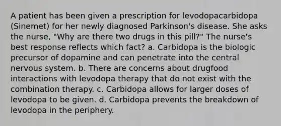 A patient has been given a prescription for levodopacarbidopa (Sinemet) for her newly diagnosed Parkinson's disease. She asks the nurse, "Why are there two drugs in this pill?" The nurse's best response reflects which fact? a. Carbidopa is the biologic precursor of dopamine and can penetrate into the central nervous system. b. There are concerns about drugfood interactions with levodopa therapy that do not exist with the combination therapy. c. Carbidopa allows for larger doses of levodopa to be given. d. Carbidopa prevents the breakdown of levodopa in the periphery.