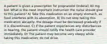 A patient is given a prescription for propranolol (Inderal) 40 mg bid. What is the most important instruction the nurse should give to this patient? A) Take this medication on an empty stomach, as food interferes with its absorption. B) Do not stop taking this medication abruptly; the dosage must be decreased gradually if it is discontinued. C) If the patient experiences any disturbances in hearing, the patient should notify the health care provider immediately. D) The patient may become very sleepy while taking this medication; do not drive.