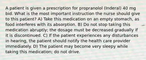 A patient is given a prescription for propranolol (Inderal) 40 mg bid. What is the most important instruction the nurse should give to this patient? A) Take this medication on an empty stomach, as food interferes with its absorption. B) Do not stop taking this medication abruptly; the dosage must be decreased gradually if it is discontinued. C) If the patient experiences any disturbances in hearing, the patient should notify the health care provider immediately. D) The patient may become very sleepy while taking this medication; do not drive.