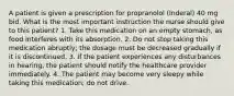 A patient is given a prescription for propranolol (Inderal) 40 mg bid. What is the most important instruction the nurse should give to this patient? 1. Take this medication on an empty stomach, as food interferes with its absorption. 2. Do not stop taking this medication abruptly; the dosage must be decreased gradually if it is discontinued. 3. If the patient experiences any disturbances in hearing, the patient should notify the healthcare provider immediately. 4. The patient may become very sleepy while taking this medication; do not drive.