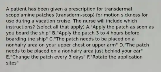 A patient has been given a prescription for transdermal scopolamine patches (transderm-scop) for motion sickness for use during a vacation cruise. The nurse will include which instructions? (select all that apply) A."Apply the patch as soon as you board the ship" B."Apply the patch 3 to 4 hours before boarding the ship" C."The patch needs to be placed on a nonhairy area on your upper chest or upper arm" D."The patch needs to be placed on a nonhairy area just behind your ear" E."Change the patch every 3 days" F."Rotate the application sites"