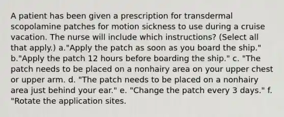 A patient has been given a prescription for transdermal scopolamine patches for motion sickness to use during a cruise vacation. The nurse will include which instructions? (Select all that apply.) a."Apply the patch as soon as you board the ship." b."Apply the patch 12 hours before boarding the ship." c. "The patch needs to be placed on a nonhairy area on your upper chest or upper arm. d. "The patch needs to be placed on a nonhairy area just behind your ear." e. "Change the patch every 3 days." f. "Rotate the application sites.