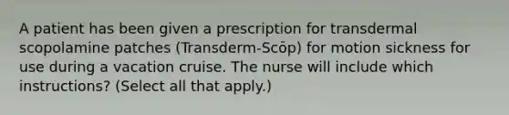 A patient has been given a prescription for transdermal scopolamine patches (Transderm-Scōp) for motion sickness for use during a vacation cruise. The nurse will include which instructions? (Select all that apply.)