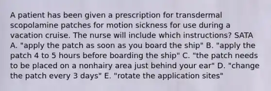 A patient has been given a prescription for transdermal scopolamine patches for motion sickness for use during a vacation cruise. The nurse will include which instructions? SATA A. "apply the patch as soon as you board the ship" B. "apply the patch 4 to 5 hours before boarding the ship" C. "the patch needs to be placed on a nonhairy area just behind your ear" D. "change the patch every 3 days" E. "rotate the application sites"