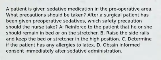 A patient is given sedative medication in the pre-operative area. What precautions should be taken? After a surgical patient has been given preoperative sedatives, which safety precaution should the nurse take? A: Reinforce to the patient that he or she should remain in bed or on the stretcher. B. Raise the side rails and keep the bed or stretcher in the high position. C. Determine if the patient has any allergies to latex. D. Obtain informed consent immediately after sedative administration.