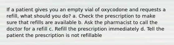 If a patient gives you an empty vial of oxycodone and requests a refill, what should you do? a. Check the prescription to make sure that refills are available b. Ask the pharmacist to call the doctor for a refill c. Refill the prescription immediately d. Tell the patient the prescription is not refillable