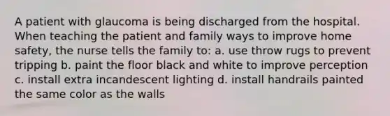 A patient with glaucoma is being discharged from the hospital. When teaching the patient and family ways to improve home safety, the nurse tells the family to: a. use throw rugs to prevent tripping b. paint the floor black and white to improve perception c. install extra incandescent lighting d. install handrails painted the same color as the walls