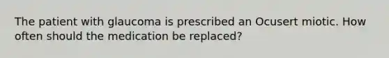 The patient with glaucoma is prescribed an Ocusert miotic. How often should the medication be replaced?