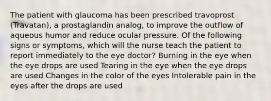 The patient with glaucoma has been prescribed travoprost (Travatan), a prostaglandin analog, to improve the outflow of aqueous humor and reduce ocular pressure. Of the following signs or symptoms, which will the nurse teach the patient to report immediately to the eye doctor? Burning in the eye when the eye drops are used Tearing in the eye when the eye drops are used Changes in the color of the eyes Intolerable pain in the eyes after the drops are used