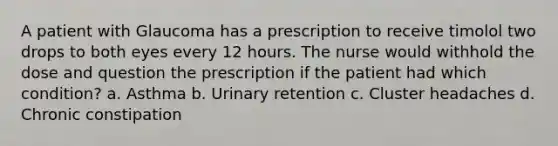 A patient with Glaucoma has a prescription to receive timolol two drops to both eyes every 12 hours. The nurse would withhold the dose and question the prescription if the patient had which condition? a. Asthma b. Urinary retention c. Cluster headaches d. Chronic constipation