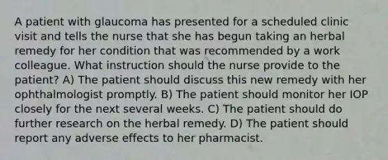 A patient with glaucoma has presented for a scheduled clinic visit and tells the nurse that she has begun taking an herbal remedy for her condition that was recommended by a work colleague. What instruction should the nurse provide to the patient? A) The patient should discuss this new remedy with her ophthalmologist promptly. B) The patient should monitor her IOP closely for the next several weeks. C) The patient should do further research on the herbal remedy. D) The patient should report any adverse effects to her pharmacist.