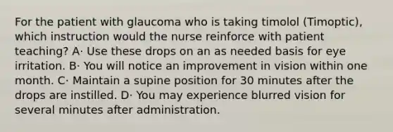 For the patient with glaucoma who is taking timolol (Timoptic), which instruction would the nurse reinforce with patient teaching? A· Use these drops on an as needed basis for eye irritation. B· You will notice an improvement in vision within one month. C· Maintain a supine position for 30 minutes after the drops are instilled. D· You may experience blurred vision for several minutes after administration.