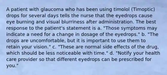 A patient with glaucoma who has been using timolol (Timoptic) drops for several days tells the nurse that the eyedrops cause eye burning and visual blurriness after administration. The best response to the patient's statement is a. "Those symptoms may indicate a need for a change in dosage of the eyedrops." b. "The drops are uncomfortable, but it is important to use them to retain your vision." c. "These are normal side effects of the drug, which should be less noticeable with time." d. "Notify your health care provider so that different eyedrops can be prescribed for you."