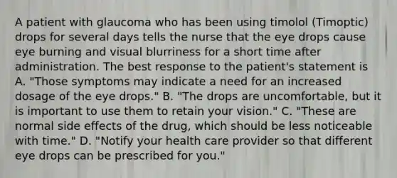 A patient with glaucoma who has been using timolol (Timoptic) drops for several days tells the nurse that the eye drops cause eye burning and visual blurriness for a short time after administration. The best response to the patient's statement is A. "Those symptoms may indicate a need for an increased dosage of the eye drops." B. "The drops are uncomfortable, but it is important to use them to retain your vision." C. "These are normal side effects of the drug, which should be less noticeable with time." D. "Notify your health care provider so that different eye drops can be prescribed for you."