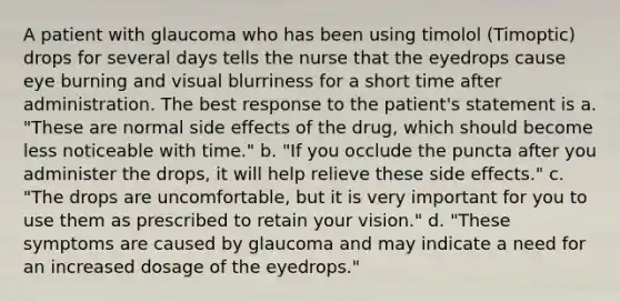 A patient with glaucoma who has been using timolol (Timoptic) drops for several days tells the nurse that the eyedrops cause eye burning and visual blurriness for a short time after administration. The best response to the patient's statement is a. "These are normal side effects of the drug, which should become less noticeable with time." b. "If you occlude the puncta after you administer the drops, it will help relieve these side effects." c. "The drops are uncomfortable, but it is very important for you to use them as prescribed to retain your vision." d. "These symptoms are caused by glaucoma and may indicate a need for an increased dosage of the eyedrops."