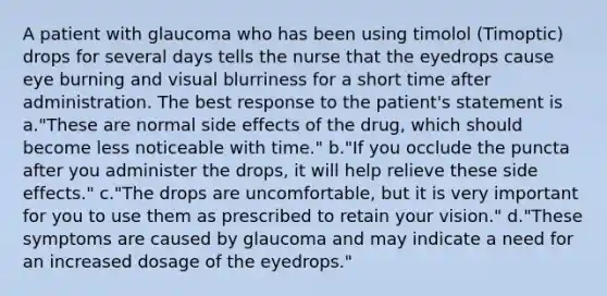 A patient with glaucoma who has been using timolol (Timoptic) drops for several days tells the nurse that the eyedrops cause eye burning and visual blurriness for a short time after administration. The best response to the patient's statement is a."These are normal side effects of the drug, which should become less noticeable with time." b."If you occlude the puncta after you administer the drops, it will help relieve these side effects." c."The drops are uncomfortable, but it is very important for you to use them as prescribed to retain your vision." d."These symptoms are caused by glaucoma and may indicate a need for an increased dosage of the eyedrops."